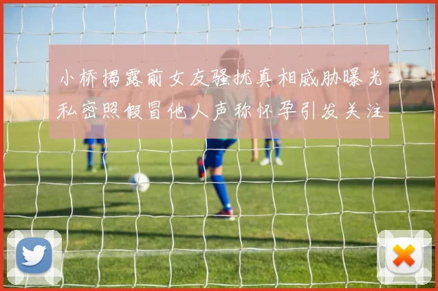 小桥揭露前女友骚扰真相威胁曝光私密照假冒他人声称怀孕引发关注