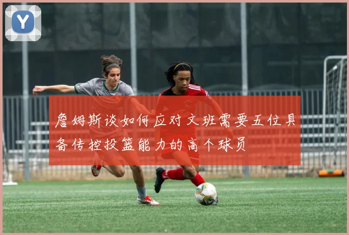 詹姆斯谈如何应对文班需要五位具备传控投篮能力的高个球员