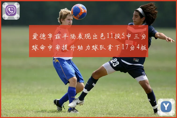 爱德华兹半场表现出色11投5中三分球命中率提升助力球队拿下17分4板1助
