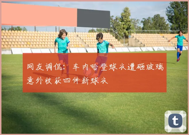 网友调侃：车内哈登球衣遭砸玻璃意外收获四件新球衣