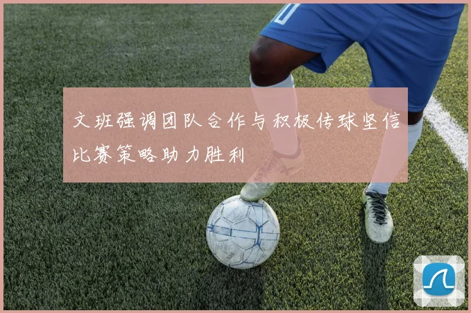 文班强调团队合作与积极传球坚信比赛策略助力胜利