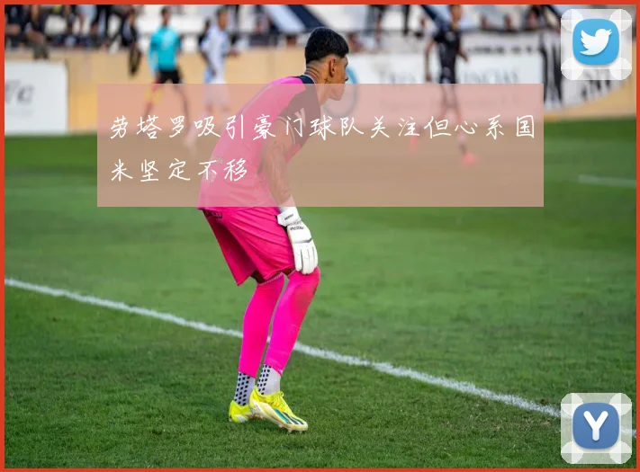 劳塔罗吸引豪门球队关注但心系国米坚定不移