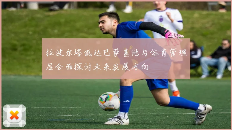 拉波尔塔抵达巴萨基地与体育管理层会面探讨未来发展方向