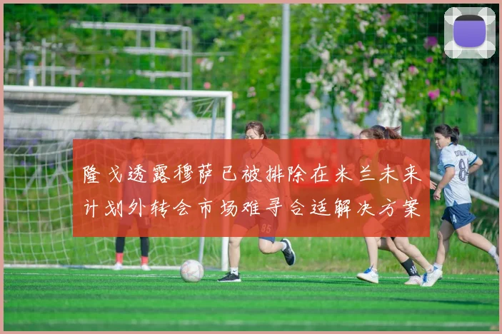 隆戈透露穆萨已被排除在米兰未来计划外转会市场难寻合适解决方案