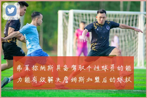 弗莱称纳斯具备驾驭个性球员的能力能有效解决詹姆斯加盟后的球权分配难题